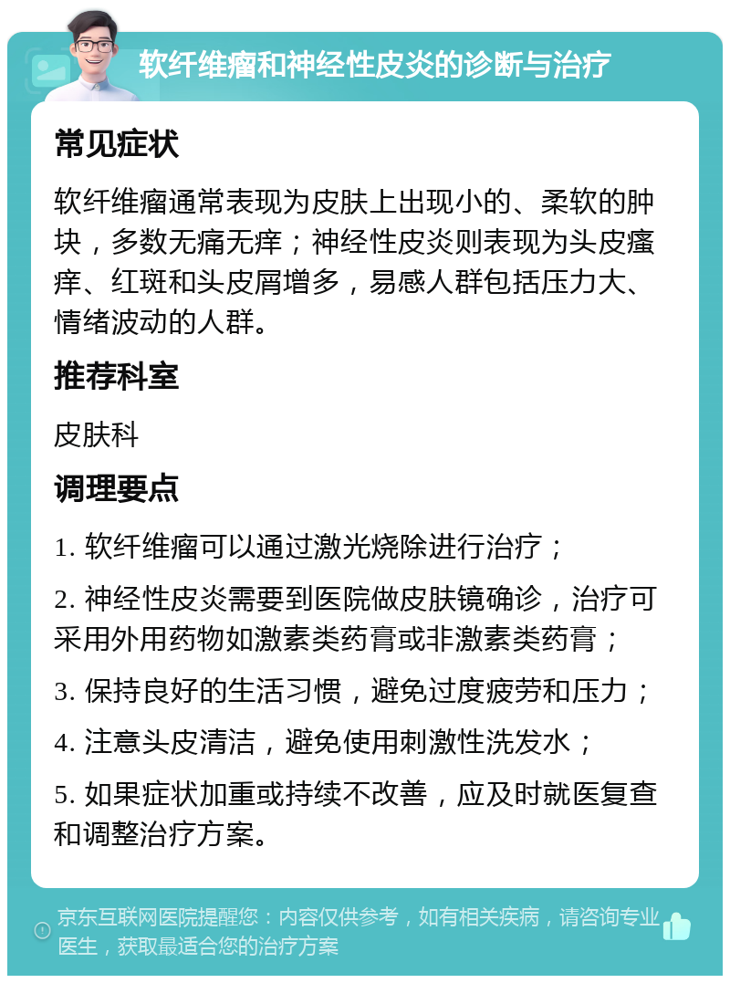 软纤维瘤和神经性皮炎的诊断与治疗 常见症状 软纤维瘤通常表现为皮肤上出现小的、柔软的肿块，多数无痛无痒；神经性皮炎则表现为头皮瘙痒、红斑和头皮屑增多，易感人群包括压力大、情绪波动的人群。 推荐科室 皮肤科 调理要点 1. 软纤维瘤可以通过激光烧除进行治疗； 2. 神经性皮炎需要到医院做皮肤镜确诊，治疗可采用外用药物如激素类药膏或非激素类药膏； 3. 保持良好的生活习惯，避免过度疲劳和压力； 4. 注意头皮清洁，避免使用刺激性洗发水； 5. 如果症状加重或持续不改善，应及时就医复查和调整治疗方案。