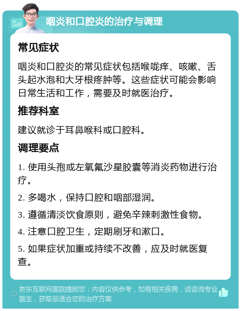 咽炎和口腔炎的治疗与调理 常见症状 咽炎和口腔炎的常见症状包括喉咙痒、咳嗽、舌头起水泡和大牙根疼肿等。这些症状可能会影响日常生活和工作，需要及时就医治疗。 推荐科室 建议就诊于耳鼻喉科或口腔科。 调理要点 1. 使用头孢或左氧氟沙星胶囊等消炎药物进行治疗。 2. 多喝水，保持口腔和咽部湿润。 3. 遵循清淡饮食原则，避免辛辣刺激性食物。 4. 注意口腔卫生，定期刷牙和漱口。 5. 如果症状加重或持续不改善，应及时就医复查。