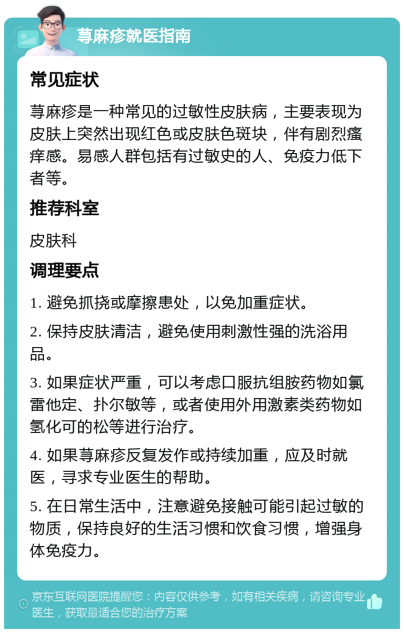 荨麻疹就医指南 常见症状 荨麻疹是一种常见的过敏性皮肤病，主要表现为皮肤上突然出现红色或皮肤色斑块，伴有剧烈瘙痒感。易感人群包括有过敏史的人、免疫力低下者等。 推荐科室 皮肤科 调理要点 1. 避免抓挠或摩擦患处，以免加重症状。 2. 保持皮肤清洁，避免使用刺激性强的洗浴用品。 3. 如果症状严重，可以考虑口服抗组胺药物如氯雷他定、扑尔敏等，或者使用外用激素类药物如氢化可的松等进行治疗。 4. 如果荨麻疹反复发作或持续加重，应及时就医，寻求专业医生的帮助。 5. 在日常生活中，注意避免接触可能引起过敏的物质，保持良好的生活习惯和饮食习惯，增强身体免疫力。