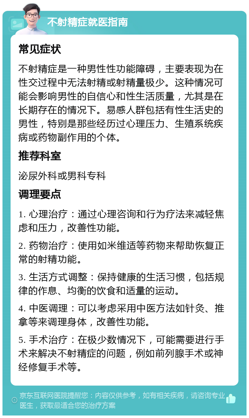 不射精症就医指南 常见症状 不射精症是一种男性性功能障碍，主要表现为在性交过程中无法射精或射精量极少。这种情况可能会影响男性的自信心和性生活质量，尤其是在长期存在的情况下。易感人群包括有性生活史的男性，特别是那些经历过心理压力、生殖系统疾病或药物副作用的个体。 推荐科室 泌尿外科或男科专科 调理要点 1. 心理治疗：通过心理咨询和行为疗法来减轻焦虑和压力，改善性功能。 2. 药物治疗：使用如米维适等药物来帮助恢复正常的射精功能。 3. 生活方式调整：保持健康的生活习惯，包括规律的作息、均衡的饮食和适量的运动。 4. 中医调理：可以考虑采用中医方法如针灸、推拿等来调理身体，改善性功能。 5. 手术治疗：在极少数情况下，可能需要进行手术来解决不射精症的问题，例如前列腺手术或神经修复手术等。