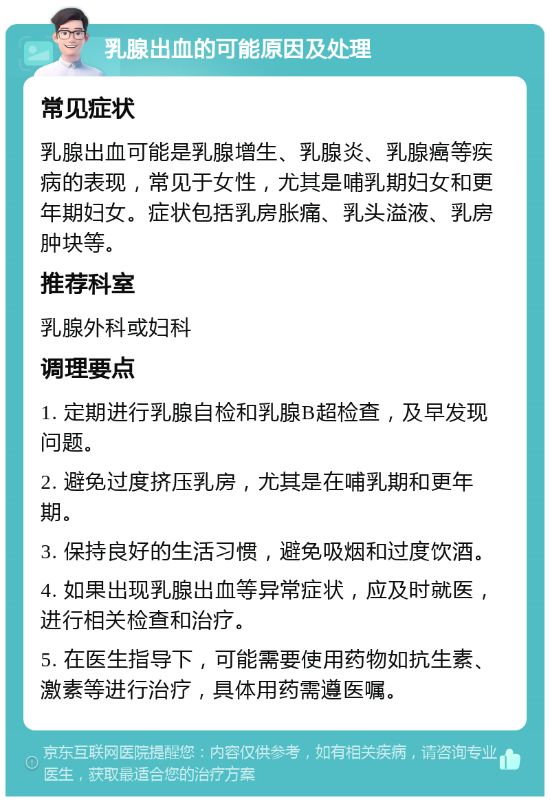 乳腺出血的可能原因及处理 常见症状 乳腺出血可能是乳腺增生、乳腺炎、乳腺癌等疾病的表现，常见于女性，尤其是哺乳期妇女和更年期妇女。症状包括乳房胀痛、乳头溢液、乳房肿块等。 推荐科室 乳腺外科或妇科 调理要点 1. 定期进行乳腺自检和乳腺B超检查，及早发现问题。 2. 避免过度挤压乳房，尤其是在哺乳期和更年期。 3. 保持良好的生活习惯，避免吸烟和过度饮酒。 4. 如果出现乳腺出血等异常症状，应及时就医，进行相关检查和治疗。 5. 在医生指导下，可能需要使用药物如抗生素、激素等进行治疗，具体用药需遵医嘱。