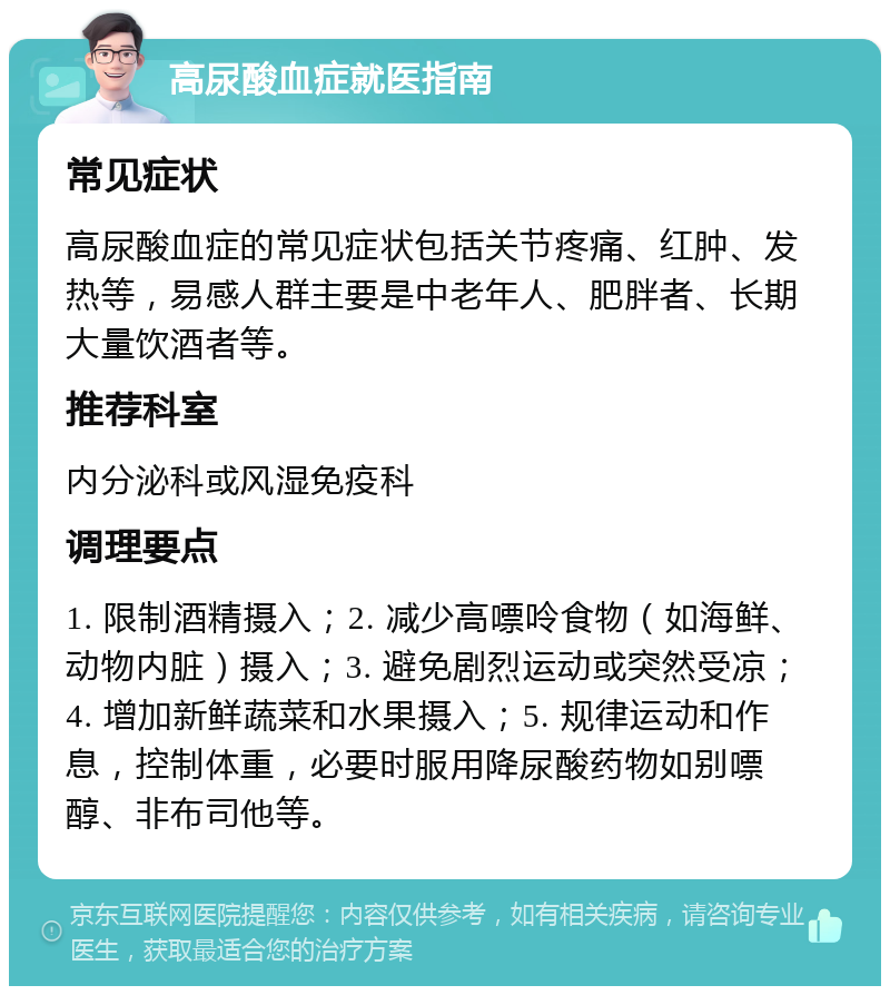 高尿酸血症就医指南 常见症状 高尿酸血症的常见症状包括关节疼痛、红肿、发热等，易感人群主要是中老年人、肥胖者、长期大量饮酒者等。 推荐科室 内分泌科或风湿免疫科 调理要点 1. 限制酒精摄入；2. 减少高嘌呤食物（如海鲜、动物内脏）摄入；3. 避免剧烈运动或突然受凉；4. 增加新鲜蔬菜和水果摄入；5. 规律运动和作息，控制体重，必要时服用降尿酸药物如别嘌醇、非布司他等。