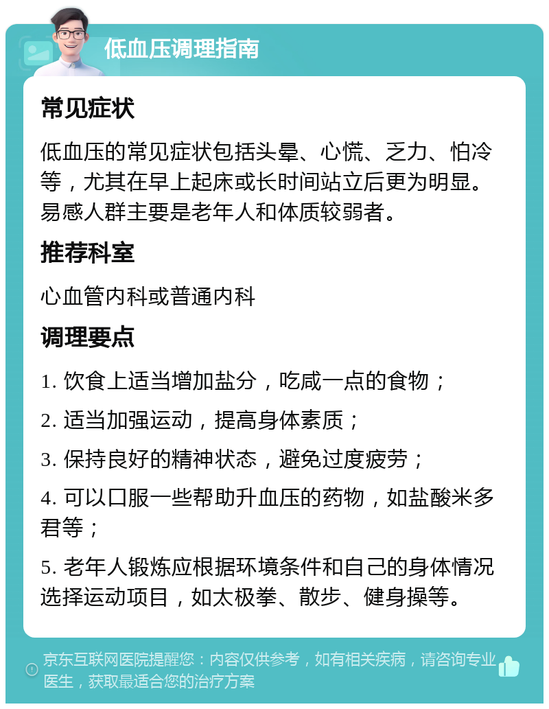 低血压调理指南 常见症状 低血压的常见症状包括头晕、心慌、乏力、怕冷等，尤其在早上起床或长时间站立后更为明显。易感人群主要是老年人和体质较弱者。 推荐科室 心血管内科或普通内科 调理要点 1. 饮食上适当增加盐分，吃咸一点的食物； 2. 适当加强运动，提高身体素质； 3. 保持良好的精神状态，避免过度疲劳； 4. 可以口服一些帮助升血压的药物，如盐酸米多君等； 5. 老年人锻炼应根据环境条件和自己的身体情况选择运动项目，如太极拳、散步、健身操等。