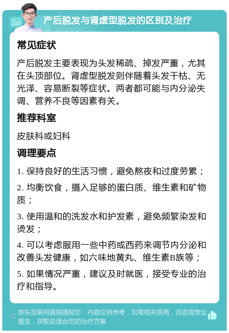 产后脱发与肾虚型脱发的区别及治疗 常见症状 产后脱发主要表现为头发稀疏、掉发严重，尤其在头顶部位。肾虚型脱发则伴随着头发干枯、无光泽、容易断裂等症状。两者都可能与内分泌失调、营养不良等因素有关。 推荐科室 皮肤科或妇科 调理要点 1. 保持良好的生活习惯，避免熬夜和过度劳累； 2. 均衡饮食，摄入足够的蛋白质、维生素和矿物质； 3. 使用温和的洗发水和护发素，避免频繁染发和烫发； 4. 可以考虑服用一些中药或西药来调节内分泌和改善头发健康，如六味地黄丸、维生素B族等； 5. 如果情况严重，建议及时就医，接受专业的治疗和指导。