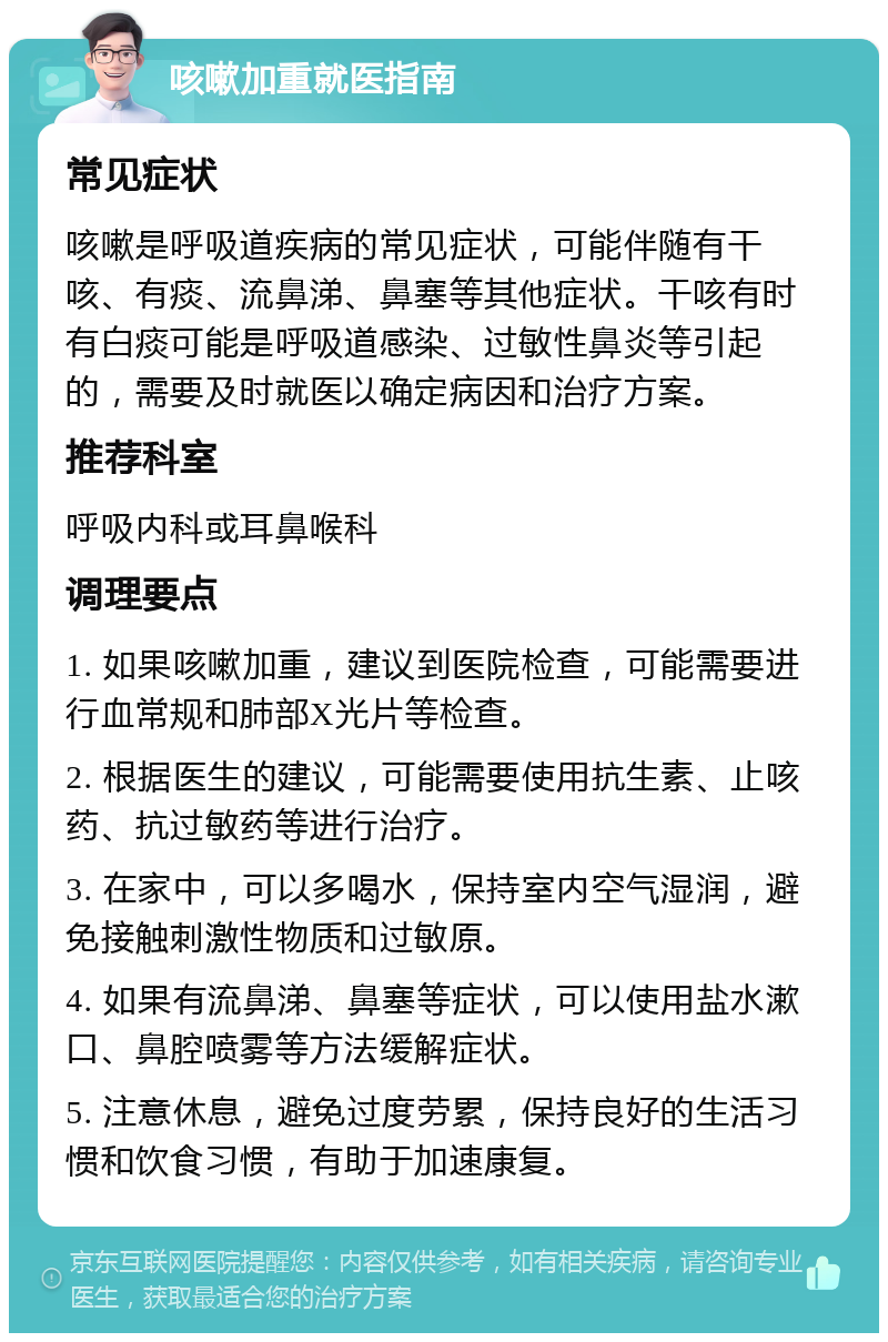 咳嗽加重就医指南 常见症状 咳嗽是呼吸道疾病的常见症状，可能伴随有干咳、有痰、流鼻涕、鼻塞等其他症状。干咳有时有白痰可能是呼吸道感染、过敏性鼻炎等引起的，需要及时就医以确定病因和治疗方案。 推荐科室 呼吸内科或耳鼻喉科 调理要点 1. 如果咳嗽加重，建议到医院检查，可能需要进行血常规和肺部X光片等检查。 2. 根据医生的建议，可能需要使用抗生素、止咳药、抗过敏药等进行治疗。 3. 在家中，可以多喝水，保持室内空气湿润，避免接触刺激性物质和过敏原。 4. 如果有流鼻涕、鼻塞等症状，可以使用盐水漱口、鼻腔喷雾等方法缓解症状。 5. 注意休息，避免过度劳累，保持良好的生活习惯和饮食习惯，有助于加速康复。