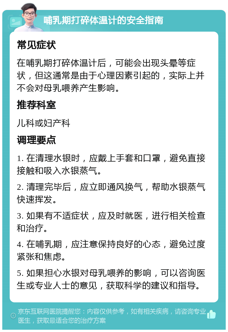 哺乳期打碎体温计的安全指南 常见症状 在哺乳期打碎体温计后，可能会出现头晕等症状，但这通常是由于心理因素引起的，实际上并不会对母乳喂养产生影响。 推荐科室 儿科或妇产科 调理要点 1. 在清理水银时，应戴上手套和口罩，避免直接接触和吸入水银蒸气。 2. 清理完毕后，应立即通风换气，帮助水银蒸气快速挥发。 3. 如果有不适症状，应及时就医，进行相关检查和治疗。 4. 在哺乳期，应注意保持良好的心态，避免过度紧张和焦虑。 5. 如果担心水银对母乳喂养的影响，可以咨询医生或专业人士的意见，获取科学的建议和指导。