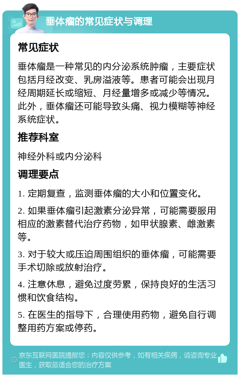 垂体瘤的常见症状与调理 常见症状 垂体瘤是一种常见的内分泌系统肿瘤，主要症状包括月经改变、乳房溢液等。患者可能会出现月经周期延长或缩短、月经量增多或减少等情况。此外，垂体瘤还可能导致头痛、视力模糊等神经系统症状。 推荐科室 神经外科或内分泌科 调理要点 1. 定期复查，监测垂体瘤的大小和位置变化。 2. 如果垂体瘤引起激素分泌异常，可能需要服用相应的激素替代治疗药物，如甲状腺素、雌激素等。 3. 对于较大或压迫周围组织的垂体瘤，可能需要手术切除或放射治疗。 4. 注意休息，避免过度劳累，保持良好的生活习惯和饮食结构。 5. 在医生的指导下，合理使用药物，避免自行调整用药方案或停药。