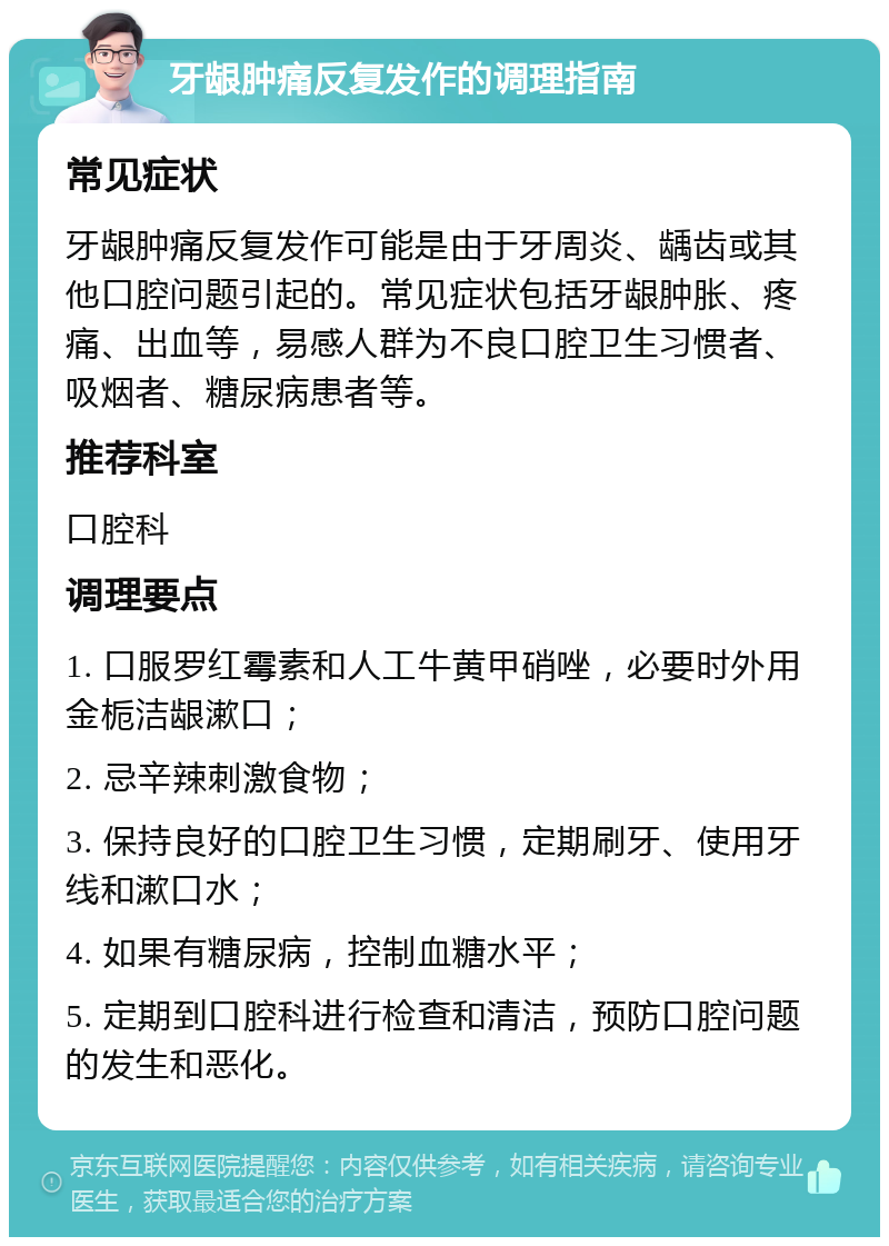 牙龈肿痛反复发作的调理指南 常见症状 牙龈肿痛反复发作可能是由于牙周炎、龋齿或其他口腔问题引起的。常见症状包括牙龈肿胀、疼痛、出血等，易感人群为不良口腔卫生习惯者、吸烟者、糖尿病患者等。 推荐科室 口腔科 调理要点 1. 口服罗红霉素和人工牛黄甲硝唑，必要时外用金栀洁龈漱口； 2. 忌辛辣刺激食物； 3. 保持良好的口腔卫生习惯，定期刷牙、使用牙线和漱口水； 4. 如果有糖尿病，控制血糖水平； 5. 定期到口腔科进行检查和清洁，预防口腔问题的发生和恶化。