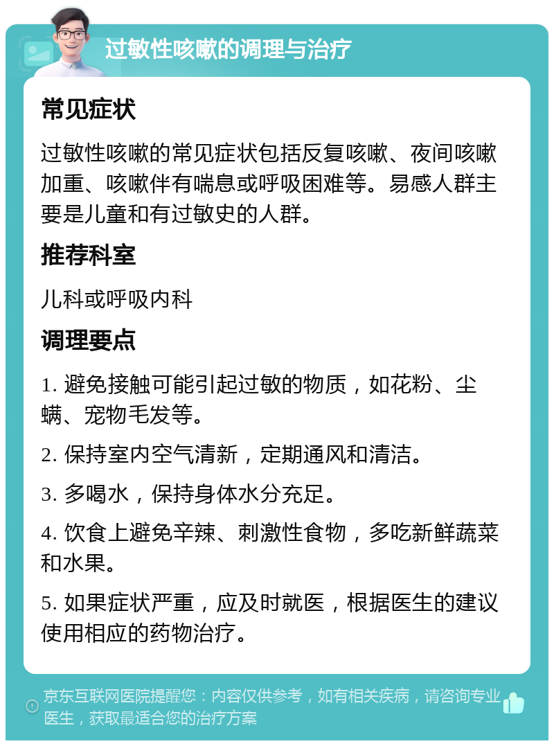 过敏性咳嗽的调理与治疗 常见症状 过敏性咳嗽的常见症状包括反复咳嗽、夜间咳嗽加重、咳嗽伴有喘息或呼吸困难等。易感人群主要是儿童和有过敏史的人群。 推荐科室 儿科或呼吸内科 调理要点 1. 避免接触可能引起过敏的物质，如花粉、尘螨、宠物毛发等。 2. 保持室内空气清新，定期通风和清洁。 3. 多喝水，保持身体水分充足。 4. 饮食上避免辛辣、刺激性食物，多吃新鲜蔬菜和水果。 5. 如果症状严重，应及时就医，根据医生的建议使用相应的药物治疗。