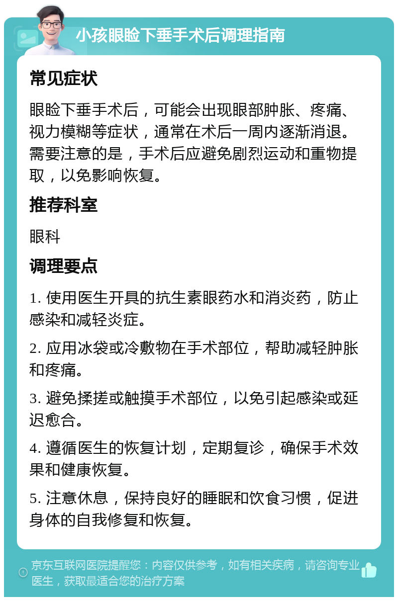 小孩眼睑下垂手术后调理指南 常见症状 眼睑下垂手术后，可能会出现眼部肿胀、疼痛、视力模糊等症状，通常在术后一周内逐渐消退。需要注意的是，手术后应避免剧烈运动和重物提取，以免影响恢复。 推荐科室 眼科 调理要点 1. 使用医生开具的抗生素眼药水和消炎药，防止感染和减轻炎症。 2. 应用冰袋或冷敷物在手术部位，帮助减轻肿胀和疼痛。 3. 避免揉搓或触摸手术部位，以免引起感染或延迟愈合。 4. 遵循医生的恢复计划，定期复诊，确保手术效果和健康恢复。 5. 注意休息，保持良好的睡眠和饮食习惯，促进身体的自我修复和恢复。