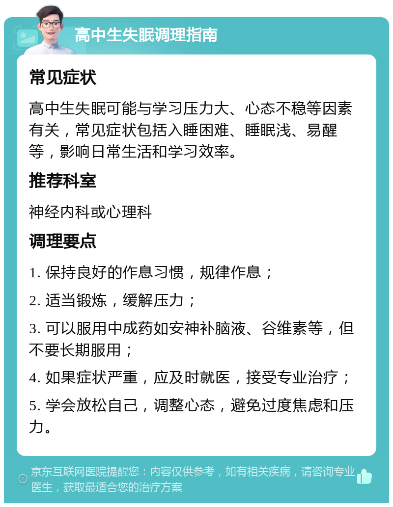 高中生失眠调理指南 常见症状 高中生失眠可能与学习压力大、心态不稳等因素有关，常见症状包括入睡困难、睡眠浅、易醒等，影响日常生活和学习效率。 推荐科室 神经内科或心理科 调理要点 1. 保持良好的作息习惯，规律作息； 2. 适当锻炼，缓解压力； 3. 可以服用中成药如安神补脑液、谷维素等，但不要长期服用； 4. 如果症状严重，应及时就医，接受专业治疗； 5. 学会放松自己，调整心态，避免过度焦虑和压力。