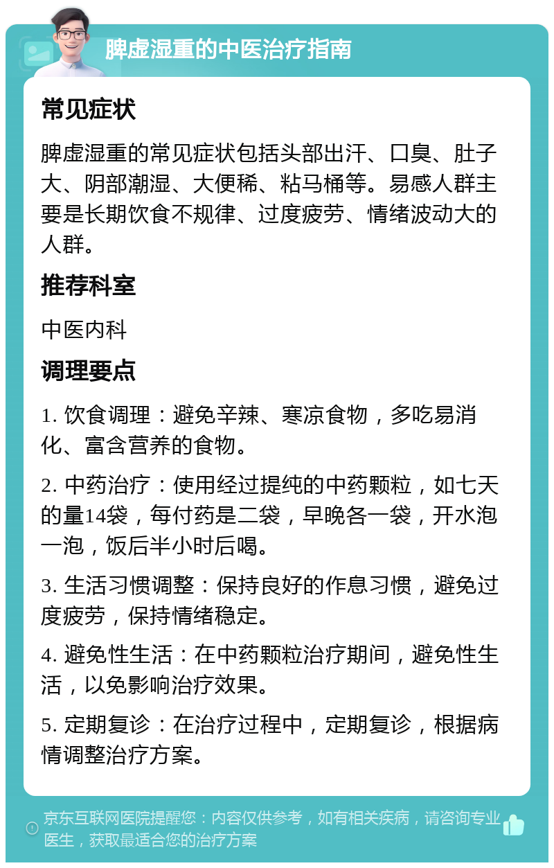 脾虚湿重的中医治疗指南 常见症状 脾虚湿重的常见症状包括头部出汗、口臭、肚子大、阴部潮湿、大便稀、粘马桶等。易感人群主要是长期饮食不规律、过度疲劳、情绪波动大的人群。 推荐科室 中医内科 调理要点 1. 饮食调理：避免辛辣、寒凉食物，多吃易消化、富含营养的食物。 2. 中药治疗：使用经过提纯的中药颗粒，如七天的量14袋，每付药是二袋，早晚各一袋，开水泡一泡，饭后半小时后喝。 3. 生活习惯调整：保持良好的作息习惯，避免过度疲劳，保持情绪稳定。 4. 避免性生活：在中药颗粒治疗期间，避免性生活，以免影响治疗效果。 5. 定期复诊：在治疗过程中，定期复诊，根据病情调整治疗方案。