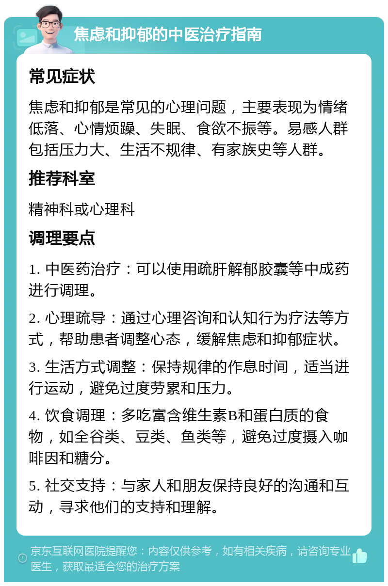 焦虑和抑郁的中医治疗指南 常见症状 焦虑和抑郁是常见的心理问题，主要表现为情绪低落、心情烦躁、失眠、食欲不振等。易感人群包括压力大、生活不规律、有家族史等人群。 推荐科室 精神科或心理科 调理要点 1. 中医药治疗：可以使用疏肝解郁胶囊等中成药进行调理。 2. 心理疏导：通过心理咨询和认知行为疗法等方式，帮助患者调整心态，缓解焦虑和抑郁症状。 3. 生活方式调整：保持规律的作息时间，适当进行运动，避免过度劳累和压力。 4. 饮食调理：多吃富含维生素B和蛋白质的食物，如全谷类、豆类、鱼类等，避免过度摄入咖啡因和糖分。 5. 社交支持：与家人和朋友保持良好的沟通和互动，寻求他们的支持和理解。