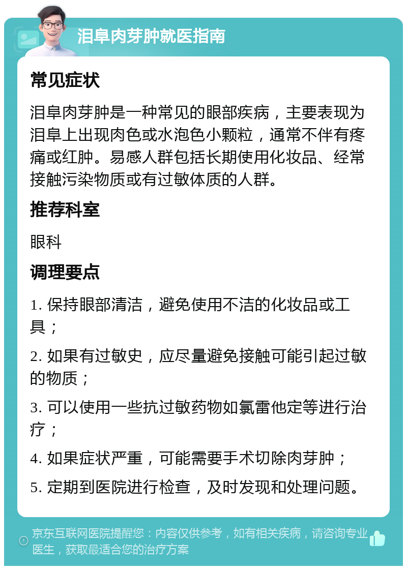 泪阜肉芽肿就医指南 常见症状 泪阜肉芽肿是一种常见的眼部疾病，主要表现为泪阜上出现肉色或水泡色小颗粒，通常不伴有疼痛或红肿。易感人群包括长期使用化妆品、经常接触污染物质或有过敏体质的人群。 推荐科室 眼科 调理要点 1. 保持眼部清洁，避免使用不洁的化妆品或工具； 2. 如果有过敏史，应尽量避免接触可能引起过敏的物质； 3. 可以使用一些抗过敏药物如氯雷他定等进行治疗； 4. 如果症状严重，可能需要手术切除肉芽肿； 5. 定期到医院进行检查，及时发现和处理问题。