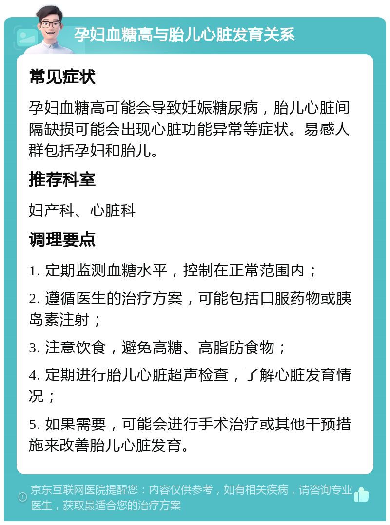 孕妇血糖高与胎儿心脏发育关系 常见症状 孕妇血糖高可能会导致妊娠糖尿病，胎儿心脏间隔缺损可能会出现心脏功能异常等症状。易感人群包括孕妇和胎儿。 推荐科室 妇产科、心脏科 调理要点 1. 定期监测血糖水平，控制在正常范围内； 2. 遵循医生的治疗方案，可能包括口服药物或胰岛素注射； 3. 注意饮食，避免高糖、高脂肪食物； 4. 定期进行胎儿心脏超声检查，了解心脏发育情况； 5. 如果需要，可能会进行手术治疗或其他干预措施来改善胎儿心脏发育。