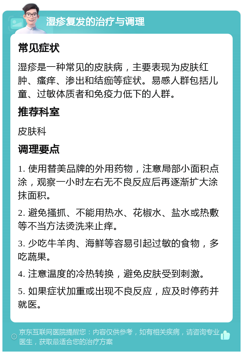 湿疹复发的治疗与调理 常见症状 湿疹是一种常见的皮肤病，主要表现为皮肤红肿、瘙痒、渗出和结痂等症状。易感人群包括儿童、过敏体质者和免疫力低下的人群。 推荐科室 皮肤科 调理要点 1. 使用替美品牌的外用药物，注意局部小面积点涂，观察一小时左右无不良反应后再逐渐扩大涂抹面积。 2. 避免搔抓、不能用热水、花椒水、盐水或热敷等不当方法烫洗来止痒。 3. 少吃牛羊肉、海鲜等容易引起过敏的食物，多吃蔬果。 4. 注意温度的冷热转换，避免皮肤受到刺激。 5. 如果症状加重或出现不良反应，应及时停药并就医。