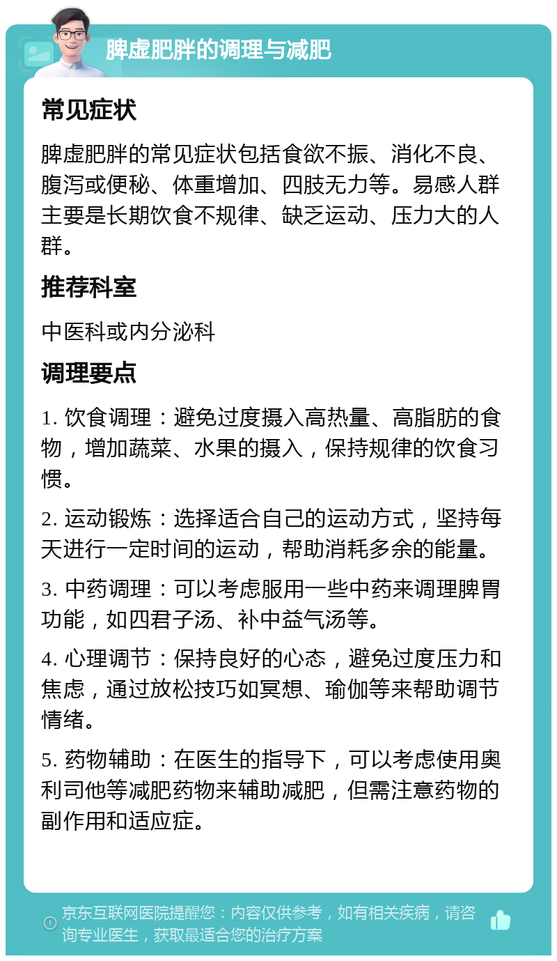 脾虚肥胖的调理与减肥 常见症状 脾虚肥胖的常见症状包括食欲不振、消化不良、腹泻或便秘、体重增加、四肢无力等。易感人群主要是长期饮食不规律、缺乏运动、压力大的人群。 推荐科室 中医科或内分泌科 调理要点 1. 饮食调理：避免过度摄入高热量、高脂肪的食物，增加蔬菜、水果的摄入，保持规律的饮食习惯。 2. 运动锻炼：选择适合自己的运动方式，坚持每天进行一定时间的运动，帮助消耗多余的能量。 3. 中药调理：可以考虑服用一些中药来调理脾胃功能，如四君子汤、补中益气汤等。 4. 心理调节：保持良好的心态，避免过度压力和焦虑，通过放松技巧如冥想、瑜伽等来帮助调节情绪。 5. 药物辅助：在医生的指导下，可以考虑使用奥利司他等减肥药物来辅助减肥，但需注意药物的副作用和适应症。