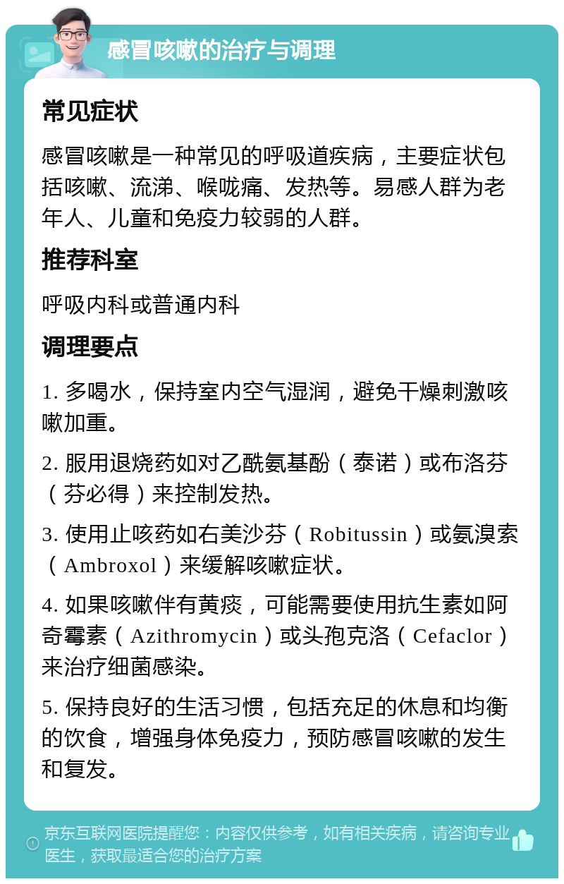 感冒咳嗽的治疗与调理 常见症状 感冒咳嗽是一种常见的呼吸道疾病，主要症状包括咳嗽、流涕、喉咙痛、发热等。易感人群为老年人、儿童和免疫力较弱的人群。 推荐科室 呼吸内科或普通内科 调理要点 1. 多喝水，保持室内空气湿润，避免干燥刺激咳嗽加重。 2. 服用退烧药如对乙酰氨基酚（泰诺）或布洛芬（芬必得）来控制发热。 3. 使用止咳药如右美沙芬（Robitussin）或氨溴索（Ambroxol）来缓解咳嗽症状。 4. 如果咳嗽伴有黄痰，可能需要使用抗生素如阿奇霉素（Azithromycin）或头孢克洛（Cefaclor）来治疗细菌感染。 5. 保持良好的生活习惯，包括充足的休息和均衡的饮食，增强身体免疫力，预防感冒咳嗽的发生和复发。