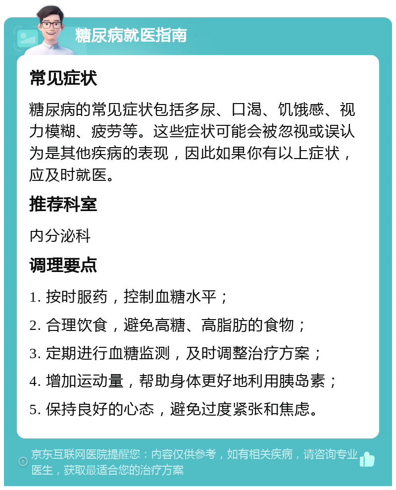 糖尿病就医指南 常见症状 糖尿病的常见症状包括多尿、口渴、饥饿感、视力模糊、疲劳等。这些症状可能会被忽视或误认为是其他疾病的表现，因此如果你有以上症状，应及时就医。 推荐科室 内分泌科 调理要点 1. 按时服药，控制血糖水平； 2. 合理饮食，避免高糖、高脂肪的食物； 3. 定期进行血糖监测，及时调整治疗方案； 4. 增加运动量，帮助身体更好地利用胰岛素； 5. 保持良好的心态，避免过度紧张和焦虑。