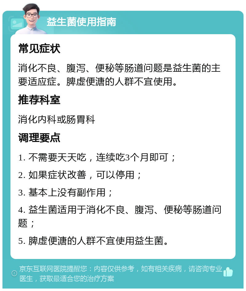 益生菌使用指南 常见症状 消化不良、腹泻、便秘等肠道问题是益生菌的主要适应症。脾虚便溏的人群不宜使用。 推荐科室 消化内科或肠胃科 调理要点 1. 不需要天天吃，连续吃3个月即可； 2. 如果症状改善，可以停用； 3. 基本上没有副作用； 4. 益生菌适用于消化不良、腹泻、便秘等肠道问题； 5. 脾虚便溏的人群不宜使用益生菌。