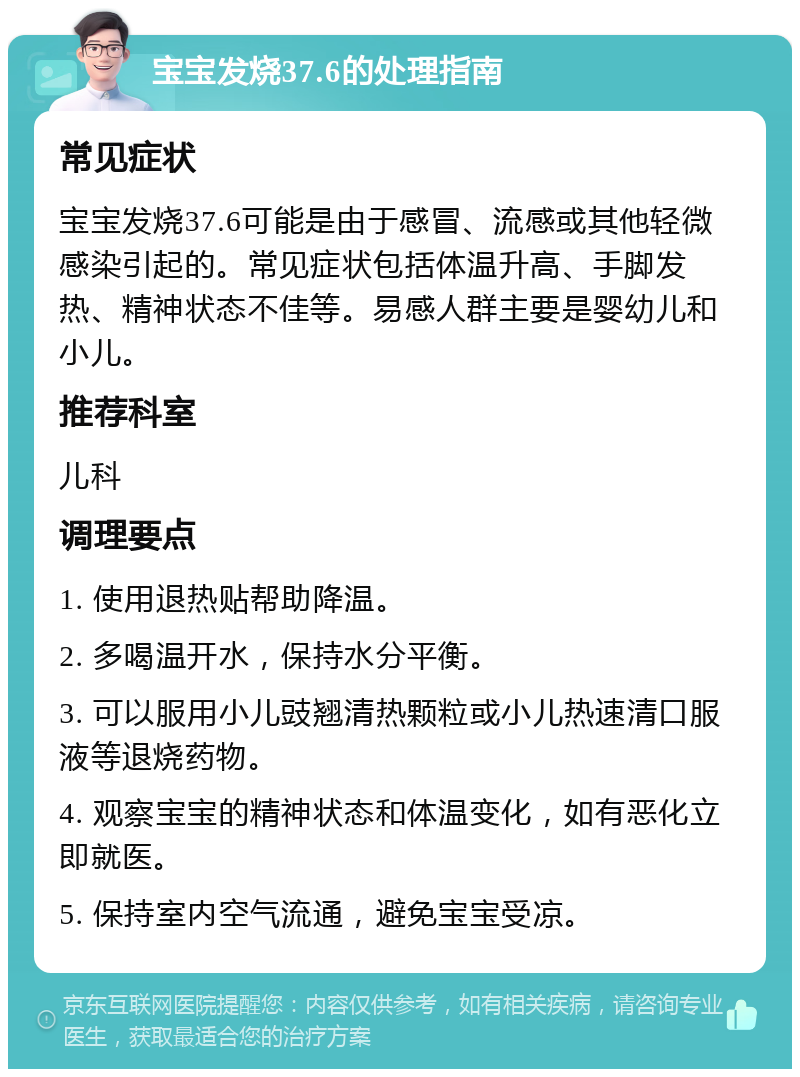 宝宝发烧37.6的处理指南 常见症状 宝宝发烧37.6可能是由于感冒、流感或其他轻微感染引起的。常见症状包括体温升高、手脚发热、精神状态不佳等。易感人群主要是婴幼儿和小儿。 推荐科室 儿科 调理要点 1. 使用退热贴帮助降温。 2. 多喝温开水，保持水分平衡。 3. 可以服用小儿豉翘清热颗粒或小儿热速清口服液等退烧药物。 4. 观察宝宝的精神状态和体温变化，如有恶化立即就医。 5. 保持室内空气流通，避免宝宝受凉。