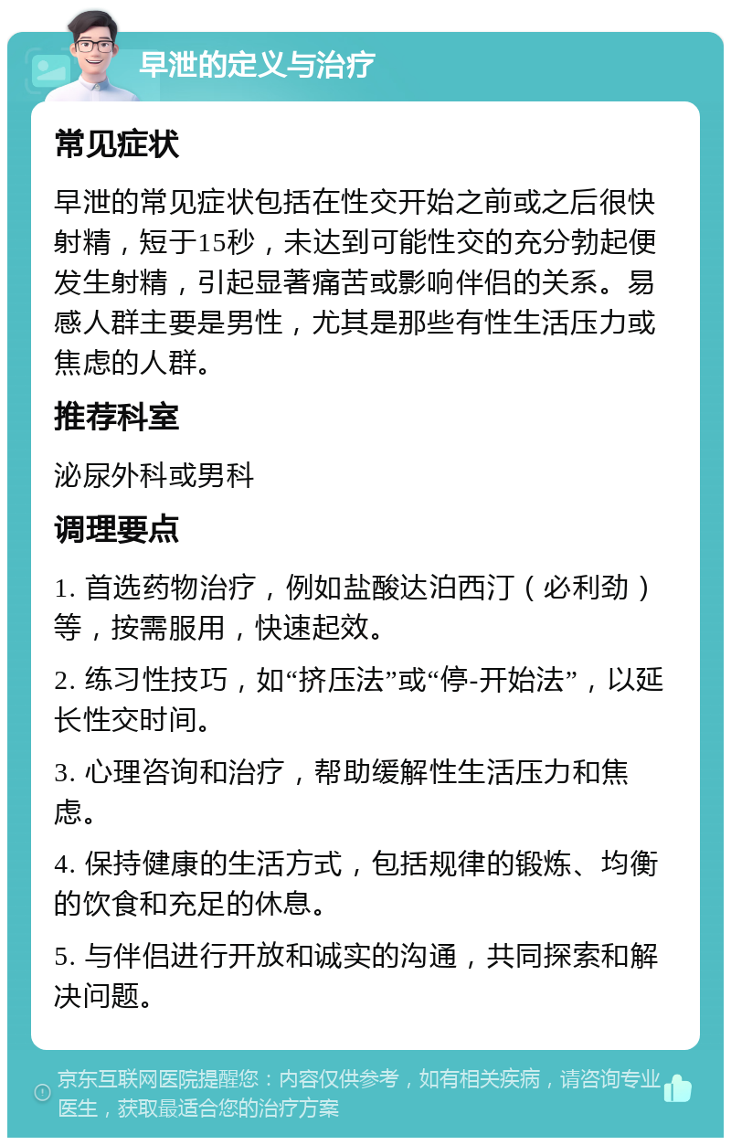 早泄的定义与治疗 常见症状 早泄的常见症状包括在性交开始之前或之后很快射精，短于15秒，未达到可能性交的充分勃起便发生射精，引起显著痛苦或影响伴侣的关系。易感人群主要是男性，尤其是那些有性生活压力或焦虑的人群。 推荐科室 泌尿外科或男科 调理要点 1. 首选药物治疗，例如盐酸达泊西汀（必利劲）等，按需服用，快速起效。 2. 练习性技巧，如“挤压法”或“停-开始法”，以延长性交时间。 3. 心理咨询和治疗，帮助缓解性生活压力和焦虑。 4. 保持健康的生活方式，包括规律的锻炼、均衡的饮食和充足的休息。 5. 与伴侣进行开放和诚实的沟通，共同探索和解决问题。