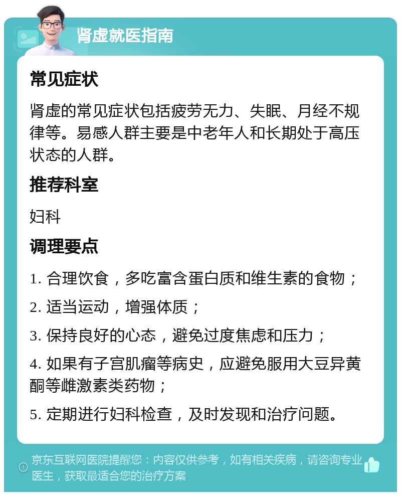 肾虚就医指南 常见症状 肾虚的常见症状包括疲劳无力、失眠、月经不规律等。易感人群主要是中老年人和长期处于高压状态的人群。 推荐科室 妇科 调理要点 1. 合理饮食，多吃富含蛋白质和维生素的食物； 2. 适当运动，增强体质； 3. 保持良好的心态，避免过度焦虑和压力； 4. 如果有子宫肌瘤等病史，应避免服用大豆异黄酮等雌激素类药物； 5. 定期进行妇科检查，及时发现和治疗问题。