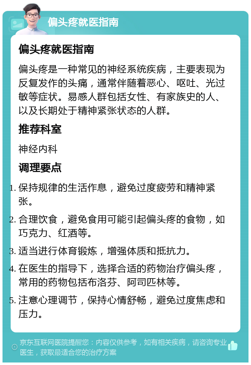 偏头疼就医指南 偏头疼就医指南 偏头疼是一种常见的神经系统疾病，主要表现为反复发作的头痛，通常伴随着恶心、呕吐、光过敏等症状。易感人群包括女性、有家族史的人、以及长期处于精神紧张状态的人群。 推荐科室 神经内科 调理要点 保持规律的生活作息，避免过度疲劳和精神紧张。 合理饮食，避免食用可能引起偏头疼的食物，如巧克力、红酒等。 适当进行体育锻炼，增强体质和抵抗力。 在医生的指导下，选择合适的药物治疗偏头疼，常用的药物包括布洛芬、阿司匹林等。 注意心理调节，保持心情舒畅，避免过度焦虑和压力。