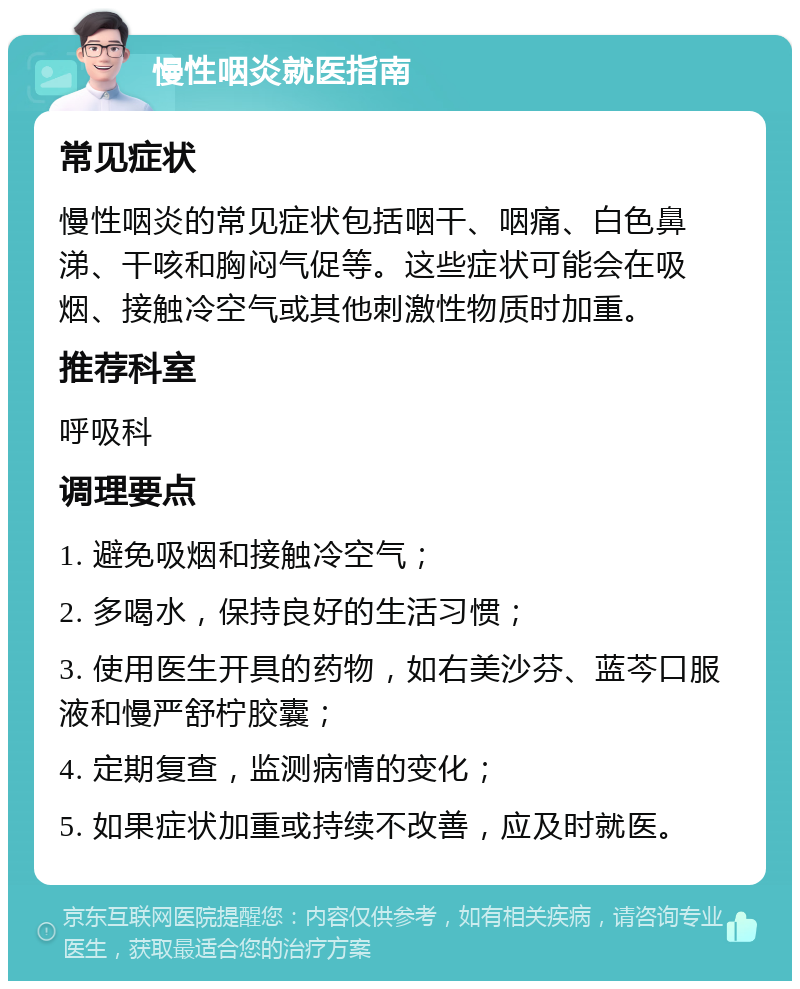 慢性咽炎就医指南 常见症状 慢性咽炎的常见症状包括咽干、咽痛、白色鼻涕、干咳和胸闷气促等。这些症状可能会在吸烟、接触冷空气或其他刺激性物质时加重。 推荐科室 呼吸科 调理要点 1. 避免吸烟和接触冷空气； 2. 多喝水，保持良好的生活习惯； 3. 使用医生开具的药物，如右美沙芬、蓝芩口服液和慢严舒柠胶囊； 4. 定期复查，监测病情的变化； 5. 如果症状加重或持续不改善，应及时就医。