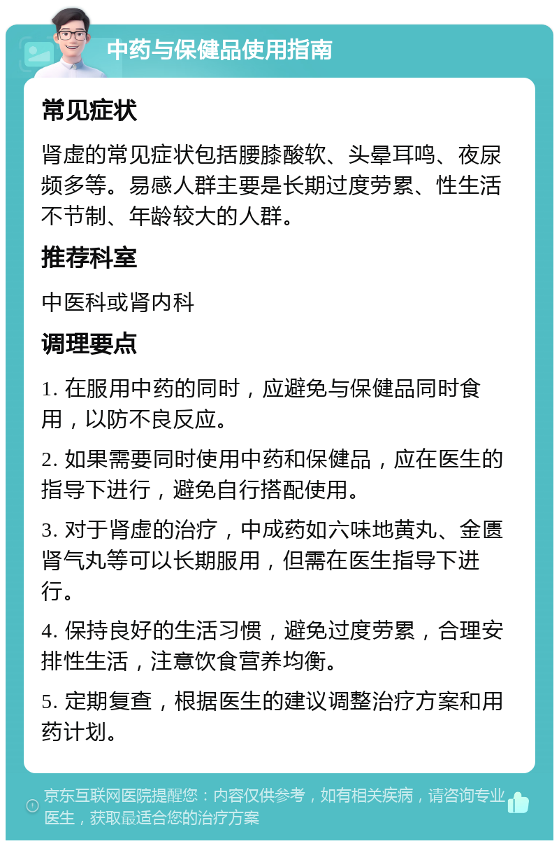 中药与保健品使用指南 常见症状 肾虚的常见症状包括腰膝酸软、头晕耳鸣、夜尿频多等。易感人群主要是长期过度劳累、性生活不节制、年龄较大的人群。 推荐科室 中医科或肾内科 调理要点 1. 在服用中药的同时，应避免与保健品同时食用，以防不良反应。 2. 如果需要同时使用中药和保健品，应在医生的指导下进行，避免自行搭配使用。 3. 对于肾虚的治疗，中成药如六味地黄丸、金匮肾气丸等可以长期服用，但需在医生指导下进行。 4. 保持良好的生活习惯，避免过度劳累，合理安排性生活，注意饮食营养均衡。 5. 定期复查，根据医生的建议调整治疗方案和用药计划。