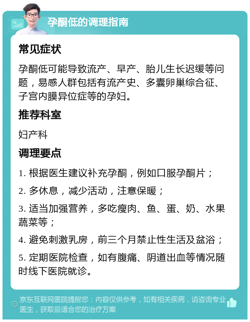 孕酮低的调理指南 常见症状 孕酮低可能导致流产、早产、胎儿生长迟缓等问题，易感人群包括有流产史、多囊卵巢综合征、子宫内膜异位症等的孕妇。 推荐科室 妇产科 调理要点 1. 根据医生建议补充孕酮，例如口服孕酮片； 2. 多休息，减少活动，注意保暖； 3. 适当加强营养，多吃瘦肉、鱼、蛋、奶、水果蔬菜等； 4. 避免刺激乳房，前三个月禁止性生活及盆浴； 5. 定期医院检查，如有腹痛、阴道出血等情况随时线下医院就诊。