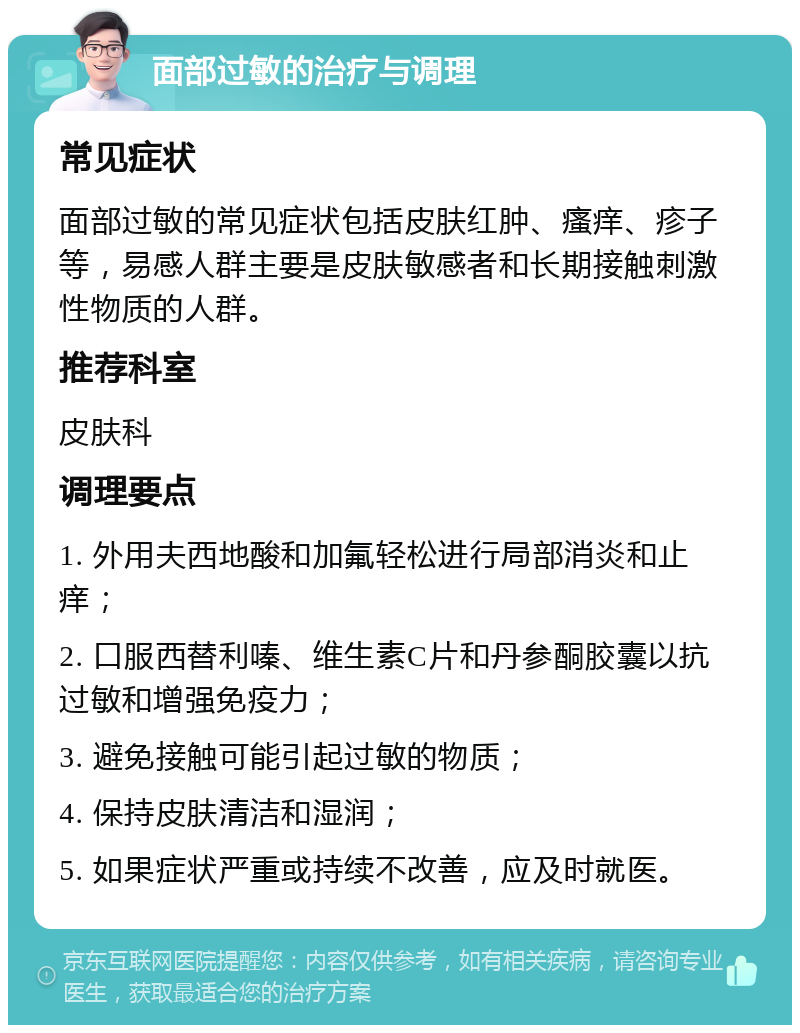 面部过敏的治疗与调理 常见症状 面部过敏的常见症状包括皮肤红肿、瘙痒、疹子等，易感人群主要是皮肤敏感者和长期接触刺激性物质的人群。 推荐科室 皮肤科 调理要点 1. 外用夫西地酸和加氟轻松进行局部消炎和止痒； 2. 口服西替利嗪、维生素C片和丹参酮胶囊以抗过敏和增强免疫力； 3. 避免接触可能引起过敏的物质； 4. 保持皮肤清洁和湿润； 5. 如果症状严重或持续不改善，应及时就医。