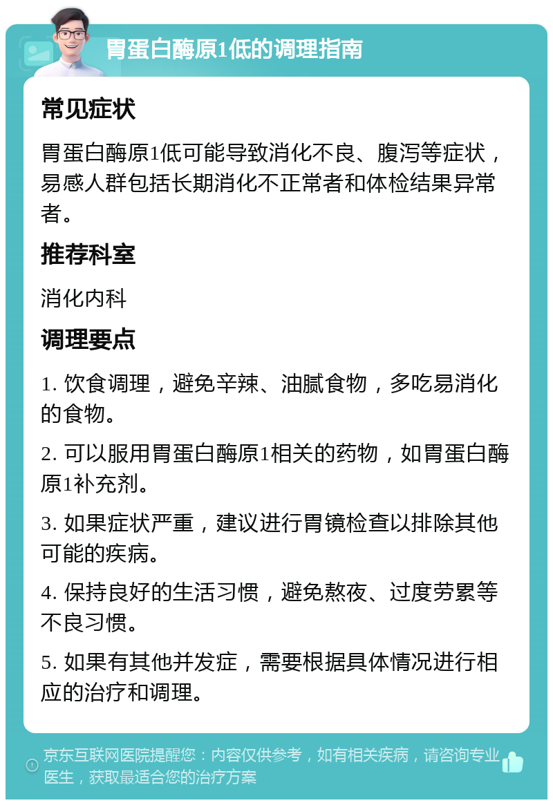 胃蛋白酶原1低的调理指南 常见症状 胃蛋白酶原1低可能导致消化不良、腹泻等症状，易感人群包括长期消化不正常者和体检结果异常者。 推荐科室 消化内科 调理要点 1. 饮食调理，避免辛辣、油腻食物，多吃易消化的食物。 2. 可以服用胃蛋白酶原1相关的药物，如胃蛋白酶原1补充剂。 3. 如果症状严重，建议进行胃镜检查以排除其他可能的疾病。 4. 保持良好的生活习惯，避免熬夜、过度劳累等不良习惯。 5. 如果有其他并发症，需要根据具体情况进行相应的治疗和调理。