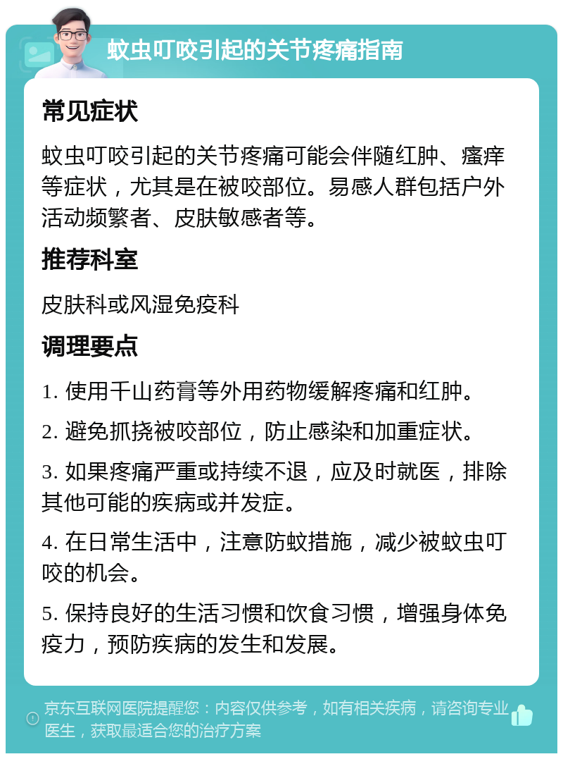 蚊虫叮咬引起的关节疼痛指南 常见症状 蚊虫叮咬引起的关节疼痛可能会伴随红肿、瘙痒等症状，尤其是在被咬部位。易感人群包括户外活动频繁者、皮肤敏感者等。 推荐科室 皮肤科或风湿免疫科 调理要点 1. 使用千山药膏等外用药物缓解疼痛和红肿。 2. 避免抓挠被咬部位，防止感染和加重症状。 3. 如果疼痛严重或持续不退，应及时就医，排除其他可能的疾病或并发症。 4. 在日常生活中，注意防蚊措施，减少被蚊虫叮咬的机会。 5. 保持良好的生活习惯和饮食习惯，增强身体免疫力，预防疾病的发生和发展。