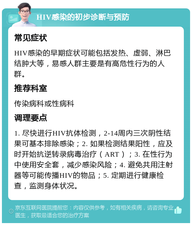 HIV感染的初步诊断与预防 常见症状 HIV感染的早期症状可能包括发热、虚弱、淋巴结肿大等，易感人群主要是有高危性行为的人群。 推荐科室 传染病科或性病科 调理要点 1. 尽快进行HIV抗体检测，2-14周内三次阴性结果可基本排除感染；2. 如果检测结果阳性，应及时开始抗逆转录病毒治疗（ART）；3. 在性行为中使用安全套，减少感染风险；4. 避免共用注射器等可能传播HIV的物品；5. 定期进行健康检查，监测身体状况。