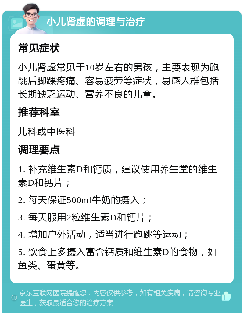 小儿肾虚的调理与治疗 常见症状 小儿肾虚常见于10岁左右的男孩，主要表现为跑跳后脚踝疼痛、容易疲劳等症状，易感人群包括长期缺乏运动、营养不良的儿童。 推荐科室 儿科或中医科 调理要点 1. 补充维生素D和钙质，建议使用养生堂的维生素D和钙片； 2. 每天保证500ml牛奶的摄入； 3. 每天服用2粒维生素D和钙片； 4. 增加户外活动，适当进行跑跳等运动； 5. 饮食上多摄入富含钙质和维生素D的食物，如鱼类、蛋黄等。