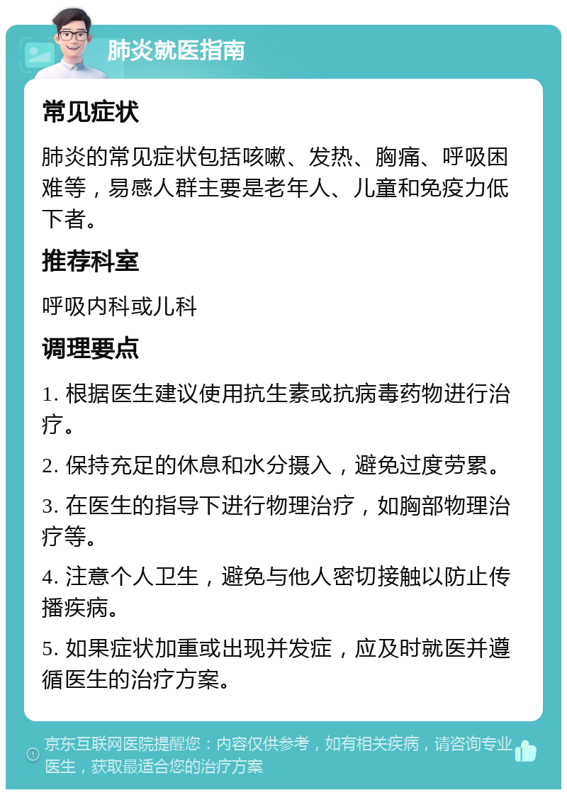 肺炎就医指南 常见症状 肺炎的常见症状包括咳嗽、发热、胸痛、呼吸困难等，易感人群主要是老年人、儿童和免疫力低下者。 推荐科室 呼吸内科或儿科 调理要点 1. 根据医生建议使用抗生素或抗病毒药物进行治疗。 2. 保持充足的休息和水分摄入，避免过度劳累。 3. 在医生的指导下进行物理治疗，如胸部物理治疗等。 4. 注意个人卫生，避免与他人密切接触以防止传播疾病。 5. 如果症状加重或出现并发症，应及时就医并遵循医生的治疗方案。