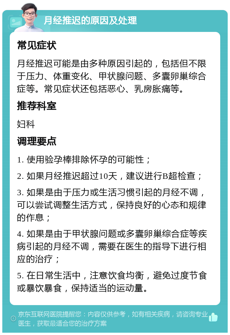 月经推迟的原因及处理 常见症状 月经推迟可能是由多种原因引起的，包括但不限于压力、体重变化、甲状腺问题、多囊卵巢综合症等。常见症状还包括恶心、乳房胀痛等。 推荐科室 妇科 调理要点 1. 使用验孕棒排除怀孕的可能性； 2. 如果月经推迟超过10天，建议进行B超检查； 3. 如果是由于压力或生活习惯引起的月经不调，可以尝试调整生活方式，保持良好的心态和规律的作息； 4. 如果是由于甲状腺问题或多囊卵巢综合症等疾病引起的月经不调，需要在医生的指导下进行相应的治疗； 5. 在日常生活中，注意饮食均衡，避免过度节食或暴饮暴食，保持适当的运动量。