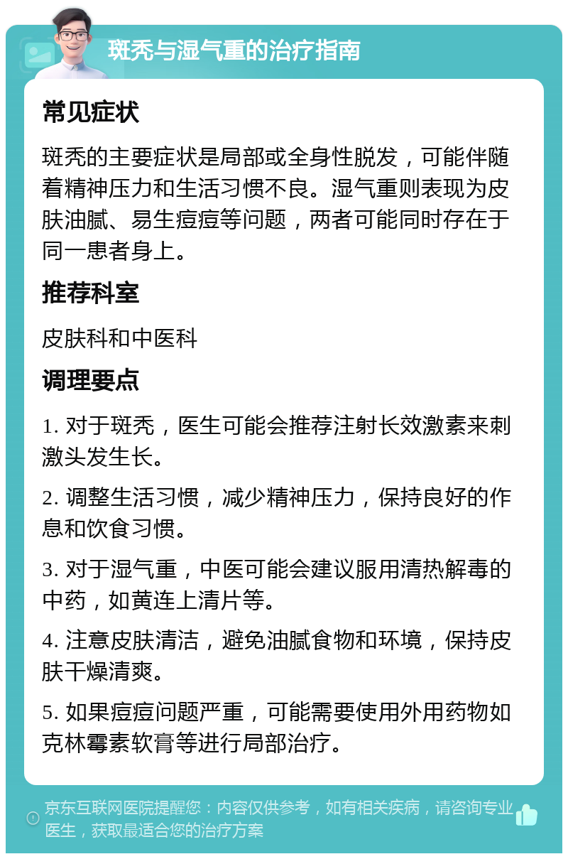 斑秃与湿气重的治疗指南 常见症状 斑秃的主要症状是局部或全身性脱发，可能伴随着精神压力和生活习惯不良。湿气重则表现为皮肤油腻、易生痘痘等问题，两者可能同时存在于同一患者身上。 推荐科室 皮肤科和中医科 调理要点 1. 对于斑秃，医生可能会推荐注射长效激素来刺激头发生长。 2. 调整生活习惯，减少精神压力，保持良好的作息和饮食习惯。 3. 对于湿气重，中医可能会建议服用清热解毒的中药，如黄连上清片等。 4. 注意皮肤清洁，避免油腻食物和环境，保持皮肤干燥清爽。 5. 如果痘痘问题严重，可能需要使用外用药物如克林霉素软膏等进行局部治疗。