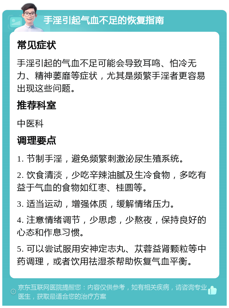 手淫引起气血不足的恢复指南 常见症状 手淫引起的气血不足可能会导致耳鸣、怕冷无力、精神萎靡等症状，尤其是频繁手淫者更容易出现这些问题。 推荐科室 中医科 调理要点 1. 节制手淫，避免频繁刺激泌尿生殖系统。 2. 饮食清淡，少吃辛辣油腻及生冷食物，多吃有益于气血的食物如红枣、桂圆等。 3. 适当运动，增强体质，缓解情绪压力。 4. 注意情绪调节，少思虑，少熬夜，保持良好的心态和作息习惯。 5. 可以尝试服用安神定志丸、苁蓉益肾颗粒等中药调理，或者饮用祛湿茶帮助恢复气血平衡。