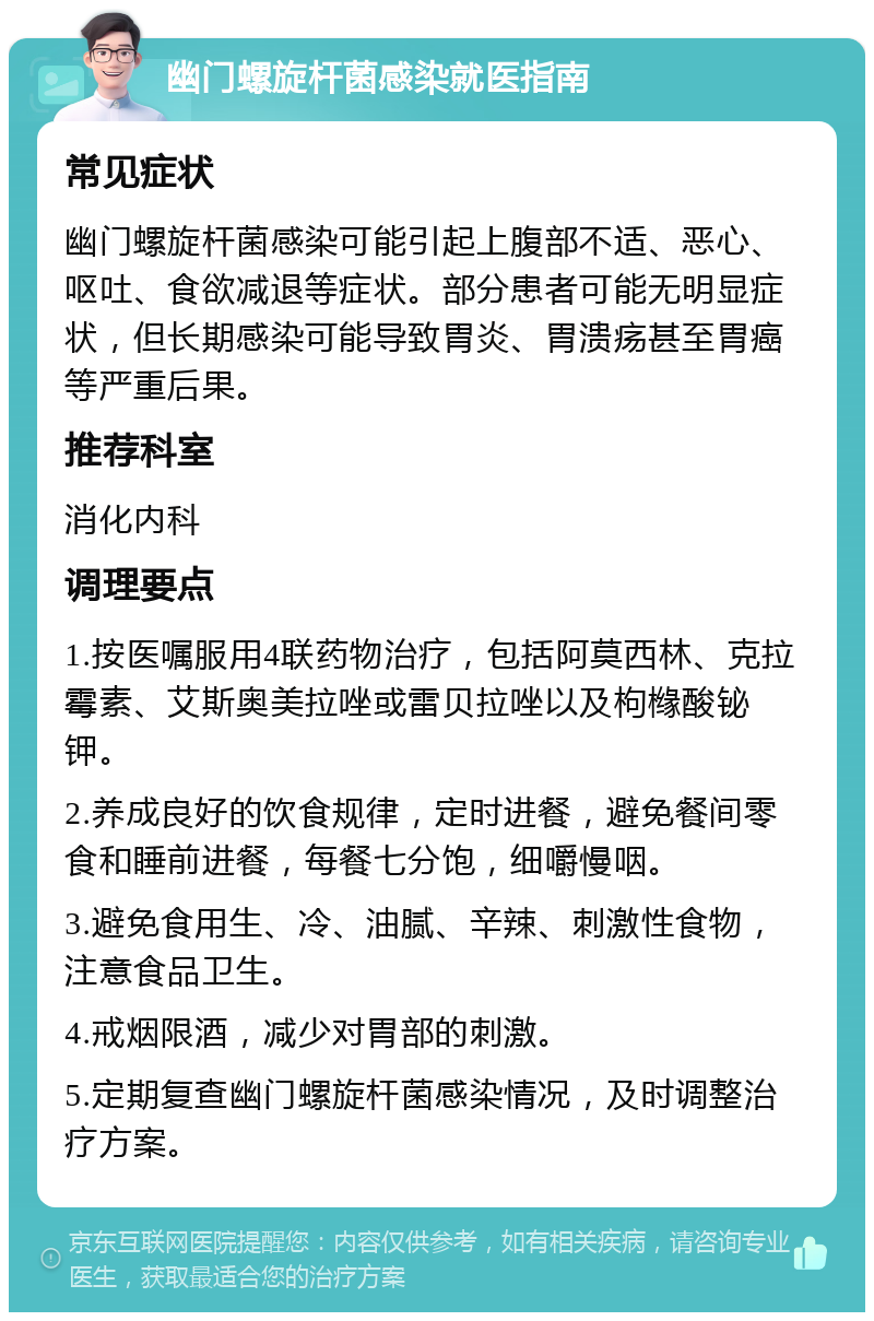 幽门螺旋杆菌感染就医指南 常见症状 幽门螺旋杆菌感染可能引起上腹部不适、恶心、呕吐、食欲减退等症状。部分患者可能无明显症状，但长期感染可能导致胃炎、胃溃疡甚至胃癌等严重后果。 推荐科室 消化内科 调理要点 1.按医嘱服用4联药物治疗，包括阿莫西林、克拉霉素、艾斯奥美拉唑或雷贝拉唑以及枸橼酸铋钾。 2.养成良好的饮食规律，定时进餐，避免餐间零食和睡前进餐，每餐七分饱，细嚼慢咽。 3.避免食用生、冷、油腻、辛辣、刺激性食物，注意食品卫生。 4.戒烟限酒，减少对胃部的刺激。 5.定期复查幽门螺旋杆菌感染情况，及时调整治疗方案。