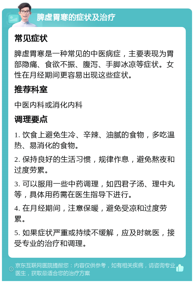 脾虚胃寒的症状及治疗 常见症状 脾虚胃寒是一种常见的中医病症，主要表现为胃部隐痛、食欲不振、腹泻、手脚冰凉等症状。女性在月经期间更容易出现这些症状。 推荐科室 中医内科或消化内科 调理要点 1. 饮食上避免生冷、辛辣、油腻的食物，多吃温热、易消化的食物。 2. 保持良好的生活习惯，规律作息，避免熬夜和过度劳累。 3. 可以服用一些中药调理，如四君子汤、理中丸等，具体用药需在医生指导下进行。 4. 在月经期间，注意保暖，避免受凉和过度劳累。 5. 如果症状严重或持续不缓解，应及时就医，接受专业的治疗和调理。