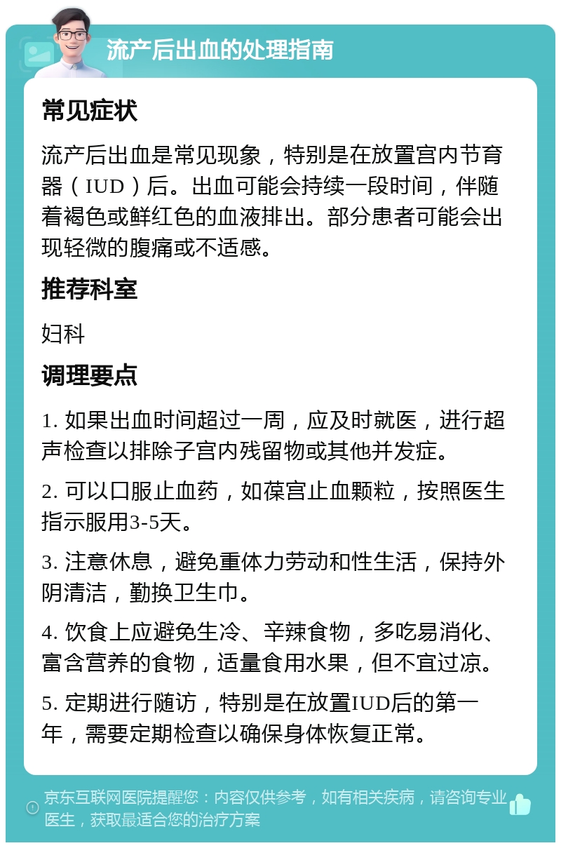 流产后出血的处理指南 常见症状 流产后出血是常见现象，特别是在放置宫内节育器（IUD）后。出血可能会持续一段时间，伴随着褐色或鲜红色的血液排出。部分患者可能会出现轻微的腹痛或不适感。 推荐科室 妇科 调理要点 1. 如果出血时间超过一周，应及时就医，进行超声检查以排除子宫内残留物或其他并发症。 2. 可以口服止血药，如葆宫止血颗粒，按照医生指示服用3-5天。 3. 注意休息，避免重体力劳动和性生活，保持外阴清洁，勤换卫生巾。 4. 饮食上应避免生冷、辛辣食物，多吃易消化、富含营养的食物，适量食用水果，但不宜过凉。 5. 定期进行随访，特别是在放置IUD后的第一年，需要定期检查以确保身体恢复正常。