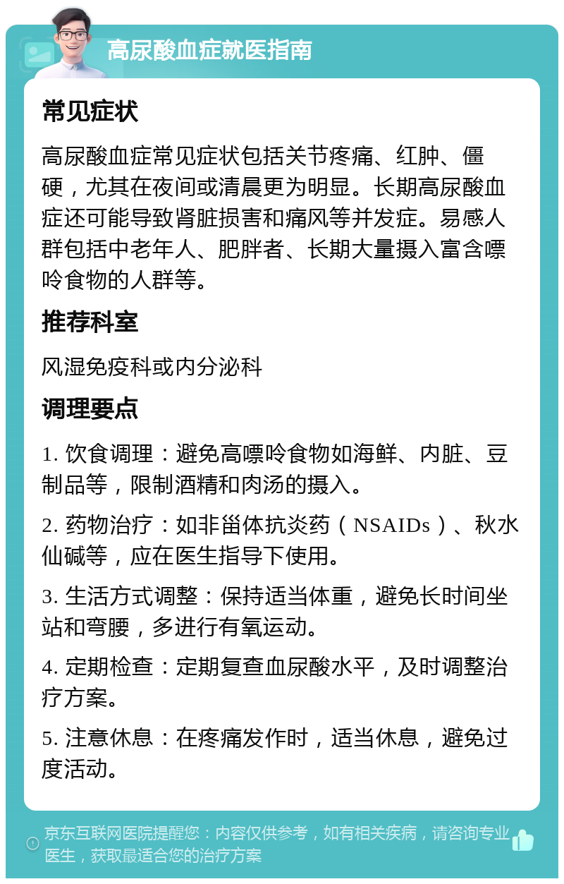 高尿酸血症就医指南 常见症状 高尿酸血症常见症状包括关节疼痛、红肿、僵硬，尤其在夜间或清晨更为明显。长期高尿酸血症还可能导致肾脏损害和痛风等并发症。易感人群包括中老年人、肥胖者、长期大量摄入富含嘌呤食物的人群等。 推荐科室 风湿免疫科或内分泌科 调理要点 1. 饮食调理：避免高嘌呤食物如海鲜、内脏、豆制品等，限制酒精和肉汤的摄入。 2. 药物治疗：如非甾体抗炎药（NSAIDs）、秋水仙碱等，应在医生指导下使用。 3. 生活方式调整：保持适当体重，避免长时间坐站和弯腰，多进行有氧运动。 4. 定期检查：定期复查血尿酸水平，及时调整治疗方案。 5. 注意休息：在疼痛发作时，适当休息，避免过度活动。