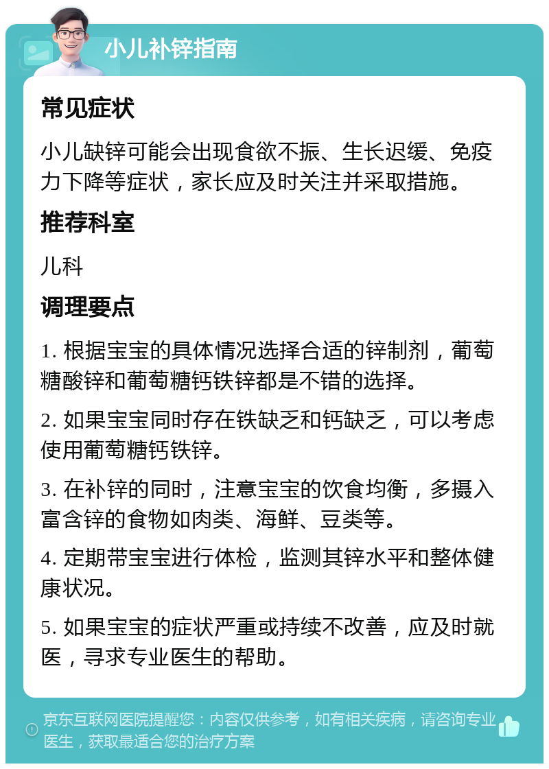 小儿补锌指南 常见症状 小儿缺锌可能会出现食欲不振、生长迟缓、免疫力下降等症状，家长应及时关注并采取措施。 推荐科室 儿科 调理要点 1. 根据宝宝的具体情况选择合适的锌制剂，葡萄糖酸锌和葡萄糖钙铁锌都是不错的选择。 2. 如果宝宝同时存在铁缺乏和钙缺乏，可以考虑使用葡萄糖钙铁锌。 3. 在补锌的同时，注意宝宝的饮食均衡，多摄入富含锌的食物如肉类、海鲜、豆类等。 4. 定期带宝宝进行体检，监测其锌水平和整体健康状况。 5. 如果宝宝的症状严重或持续不改善，应及时就医，寻求专业医生的帮助。