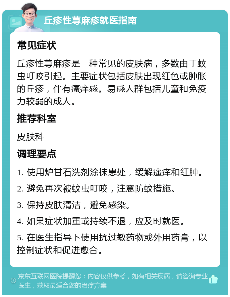 丘疹性荨麻疹就医指南 常见症状 丘疹性荨麻疹是一种常见的皮肤病，多数由于蚊虫叮咬引起。主要症状包括皮肤出现红色或肿胀的丘疹，伴有瘙痒感。易感人群包括儿童和免疫力较弱的成人。 推荐科室 皮肤科 调理要点 1. 使用炉甘石洗剂涂抹患处，缓解瘙痒和红肿。 2. 避免再次被蚊虫叮咬，注意防蚊措施。 3. 保持皮肤清洁，避免感染。 4. 如果症状加重或持续不退，应及时就医。 5. 在医生指导下使用抗过敏药物或外用药膏，以控制症状和促进愈合。