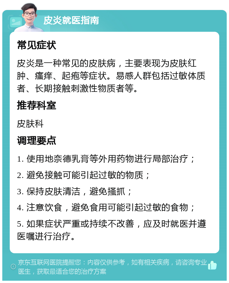 皮炎就医指南 常见症状 皮炎是一种常见的皮肤病，主要表现为皮肤红肿、瘙痒、起疱等症状。易感人群包括过敏体质者、长期接触刺激性物质者等。 推荐科室 皮肤科 调理要点 1. 使用地奈德乳膏等外用药物进行局部治疗； 2. 避免接触可能引起过敏的物质； 3. 保持皮肤清洁，避免搔抓； 4. 注意饮食，避免食用可能引起过敏的食物； 5. 如果症状严重或持续不改善，应及时就医并遵医嘱进行治疗。