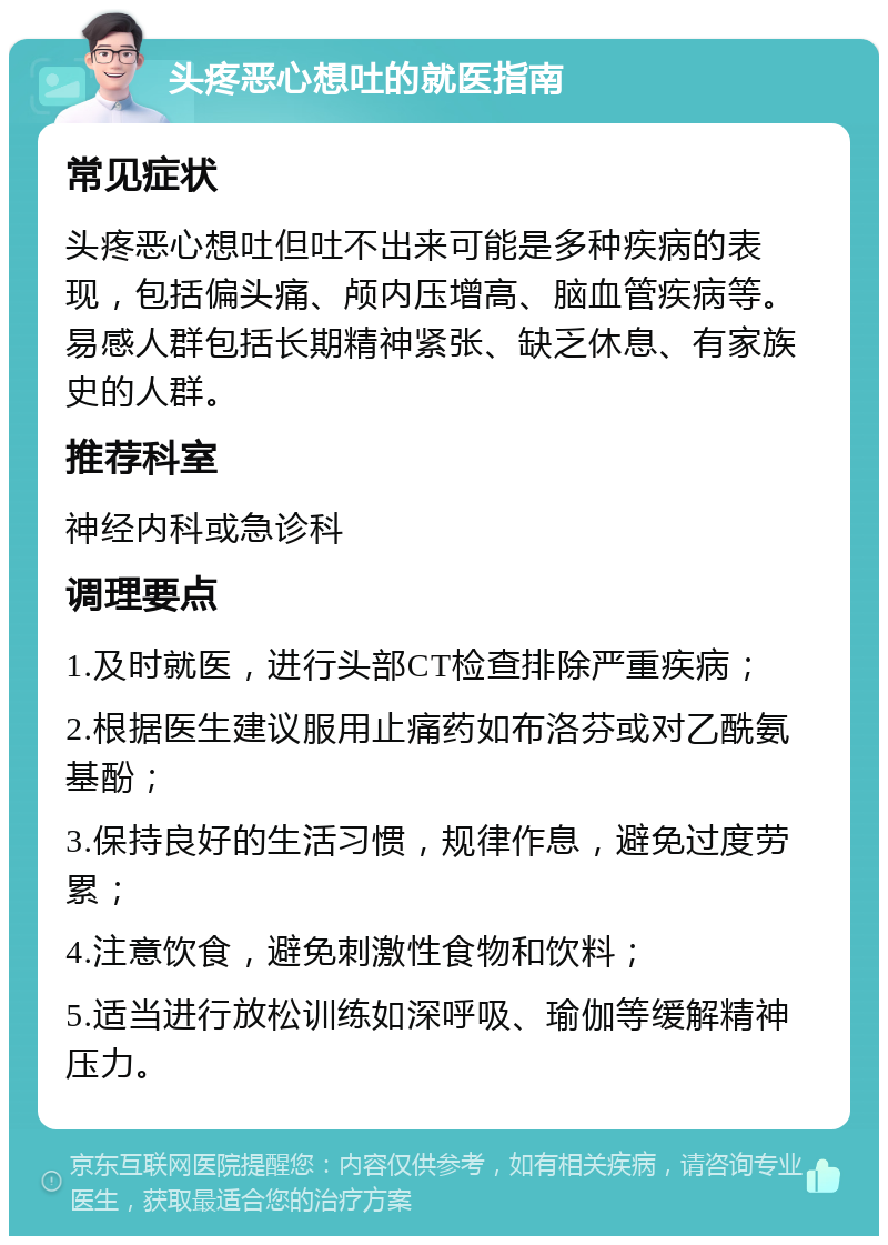 头疼恶心想吐的就医指南 常见症状 头疼恶心想吐但吐不出来可能是多种疾病的表现，包括偏头痛、颅内压增高、脑血管疾病等。易感人群包括长期精神紧张、缺乏休息、有家族史的人群。 推荐科室 神经内科或急诊科 调理要点 1.及时就医，进行头部CT检查排除严重疾病； 2.根据医生建议服用止痛药如布洛芬或对乙酰氨基酚； 3.保持良好的生活习惯，规律作息，避免过度劳累； 4.注意饮食，避免刺激性食物和饮料； 5.适当进行放松训练如深呼吸、瑜伽等缓解精神压力。