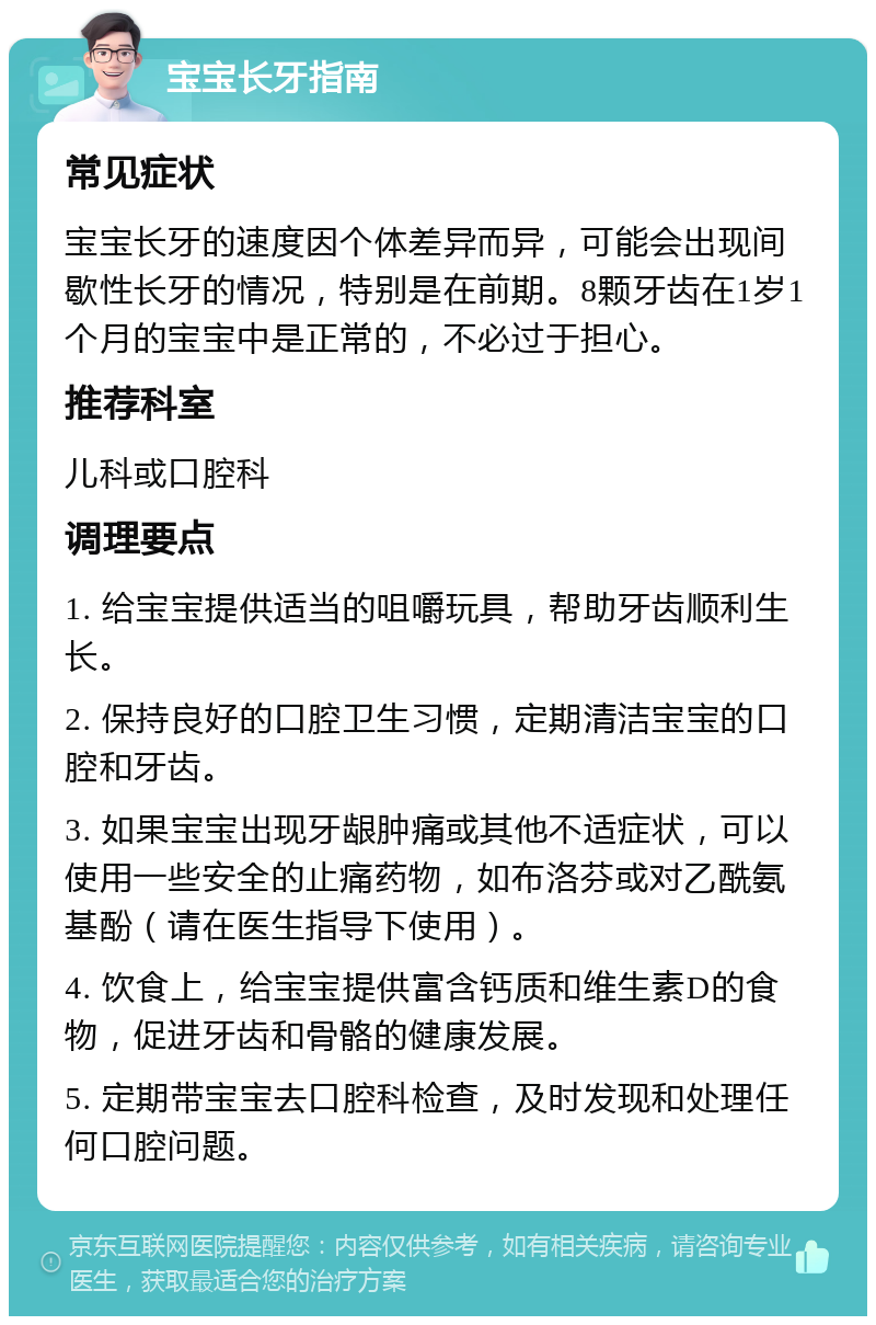 宝宝长牙指南 常见症状 宝宝长牙的速度因个体差异而异，可能会出现间歇性长牙的情况，特别是在前期。8颗牙齿在1岁1个月的宝宝中是正常的，不必过于担心。 推荐科室 儿科或口腔科 调理要点 1. 给宝宝提供适当的咀嚼玩具，帮助牙齿顺利生长。 2. 保持良好的口腔卫生习惯，定期清洁宝宝的口腔和牙齿。 3. 如果宝宝出现牙龈肿痛或其他不适症状，可以使用一些安全的止痛药物，如布洛芬或对乙酰氨基酚（请在医生指导下使用）。 4. 饮食上，给宝宝提供富含钙质和维生素D的食物，促进牙齿和骨骼的健康发展。 5. 定期带宝宝去口腔科检查，及时发现和处理任何口腔问题。