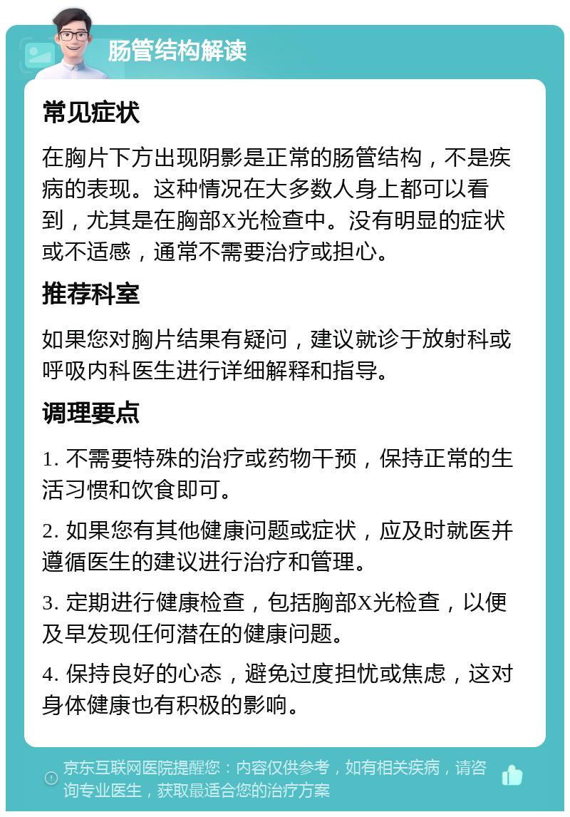 肠管结构解读 常见症状 在胸片下方出现阴影是正常的肠管结构，不是疾病的表现。这种情况在大多数人身上都可以看到，尤其是在胸部X光检查中。没有明显的症状或不适感，通常不需要治疗或担心。 推荐科室 如果您对胸片结果有疑问，建议就诊于放射科或呼吸内科医生进行详细解释和指导。 调理要点 1. 不需要特殊的治疗或药物干预，保持正常的生活习惯和饮食即可。 2. 如果您有其他健康问题或症状，应及时就医并遵循医生的建议进行治疗和管理。 3. 定期进行健康检查，包括胸部X光检查，以便及早发现任何潜在的健康问题。 4. 保持良好的心态，避免过度担忧或焦虑，这对身体健康也有积极的影响。